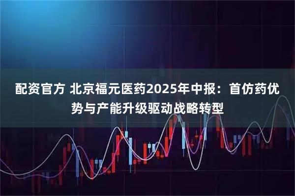 配资官方 北京福元医药2025年中报：首仿药优势与产能升级驱动战略转型