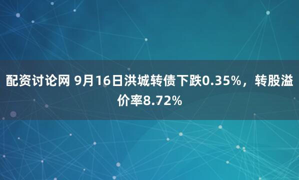 配资讨论网 9月16日洪城转债下跌0.35%，转股溢价率8.72%