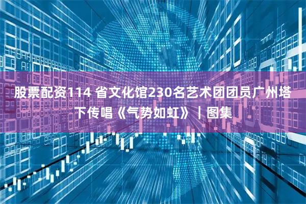 股票配资114 省文化馆230名艺术团团员广州塔下传唱《气势如虹》｜图集