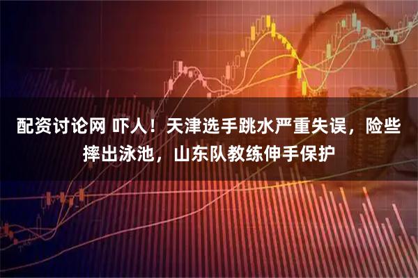 配资讨论网 吓人！天津选手跳水严重失误，险些摔出泳池，山东队教练伸手保护