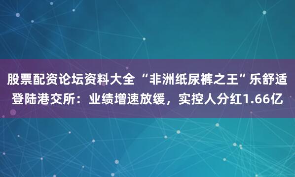 股票配资论坛资料大全 “非洲纸尿裤之王”乐舒适登陆港交所：业绩增速放缓，实控人分红1.66亿