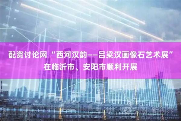 配资讨论网 “西河汉韵——吕梁汉画像石艺术展”在临沂市、安阳市顺利开展