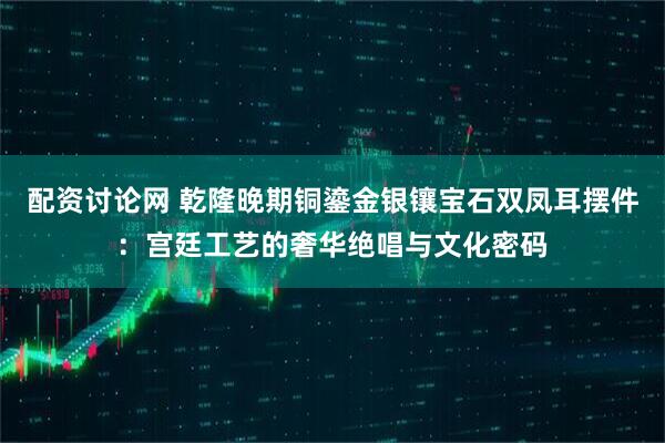 配资讨论网 乾隆晚期铜鎏金银镶宝石双凤耳摆件：宫廷工艺的奢华绝唱与文化密码