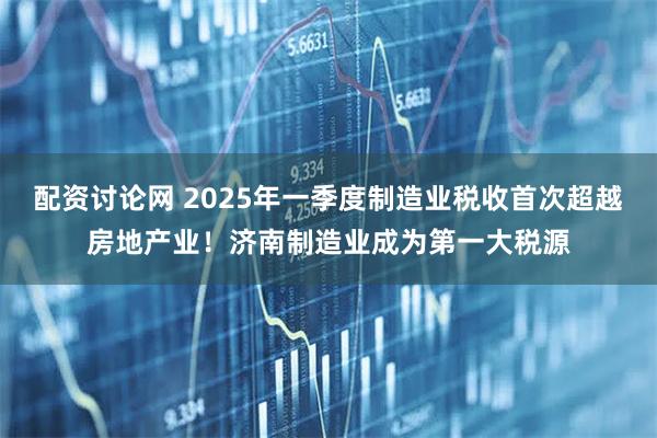 配资讨论网 2025年一季度制造业税收首次超越房地产业！济南制造业成为第一大税源