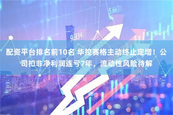 配资平台排名前10名 华控赛格主动终止定增！公司扣非净利润连亏7年，流动性风险待解