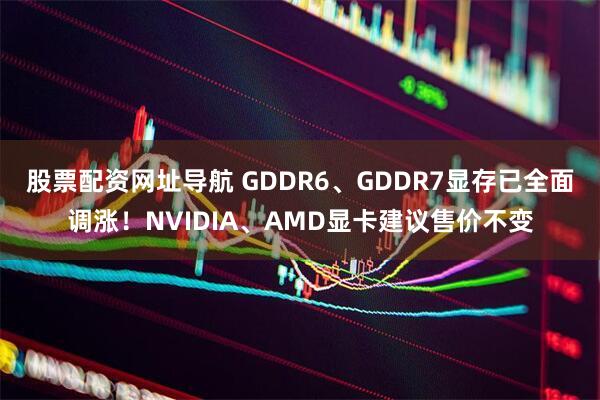 股票配资网址导航 GDDR6、GDDR7显存已全面调涨！NVIDIA、AMD显卡建议售价不变