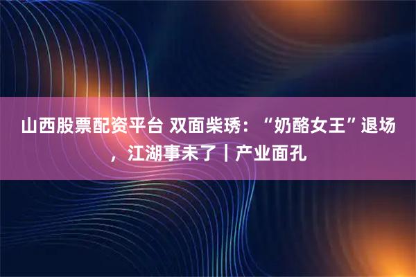 山西股票配资平台 双面柴琇：“奶酪女王”退场，江湖事未了｜产业面孔