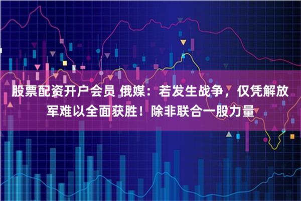 股票配资开户会员 俄媒：若发生战争，仅凭解放军难以全面获胜！除非联合一股力量