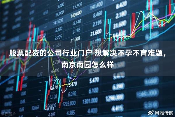 股票配资的公司行业门户 想解决不孕不育难题，南京南园怎么样