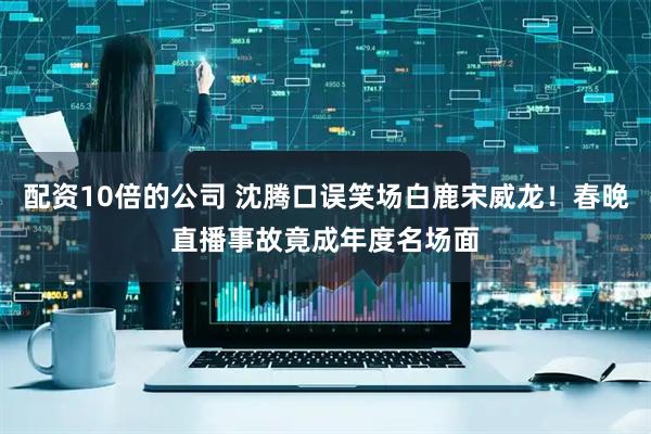 配资10倍的公司 沈腾口误笑场白鹿宋威龙！春晚直播事故竟成年度名场面