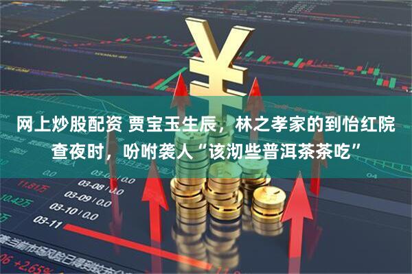 网上炒股配资 贾宝玉生辰，林之孝家的到怡红院查夜时，吩咐袭人“该沏些普洱茶茶吃”