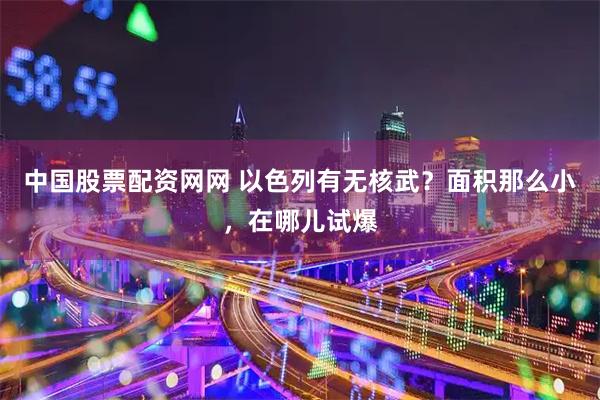 中国股票配资网网 以色列有无核武？面积那么小，在哪儿试爆