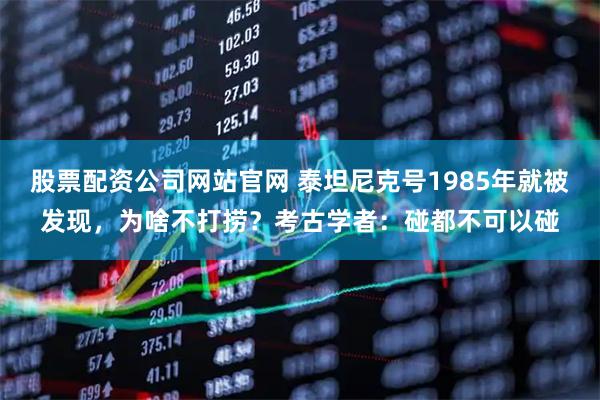 股票配资公司网站官网 泰坦尼克号1985年就被发现，为啥不打捞？考古学者：碰都不可以碰