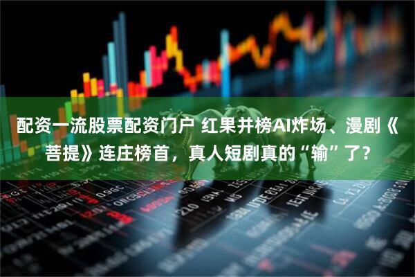 配资一流股票配资门户 红果并榜AI炸场、漫剧《菩提》连庄榜首，真人短剧真的“输”了？