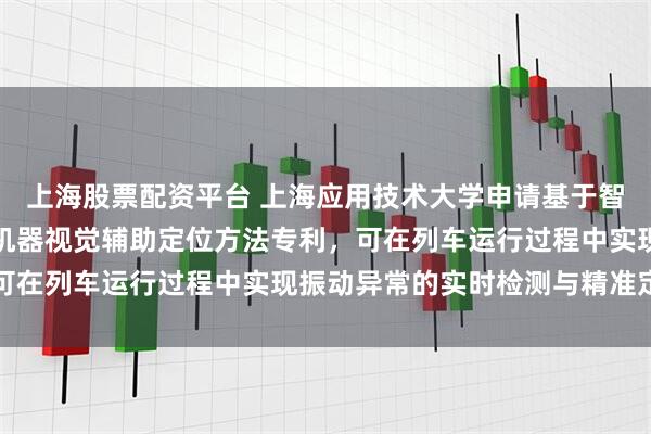 上海股票配资平台 上海应用技术大学申请基于智能手机的列车振动测试机器视觉辅助定位方法专利，可在列车运行过程中实现振动异常的实时检测与精准定位