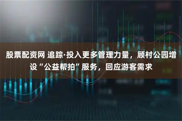 股票配资网 追踪·投入更多管理力量，顾村公园增设“公益帮拍”服务，回应游客需求